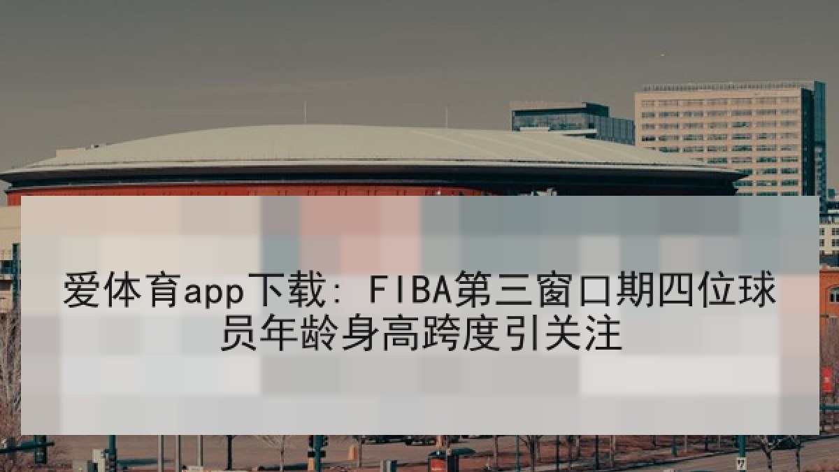 爱体育app下载: FIBA第三窗口期四位球员年龄身高跨度引关注