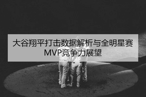大谷翔平打击数据解析与全明星赛MVP竞争力展望