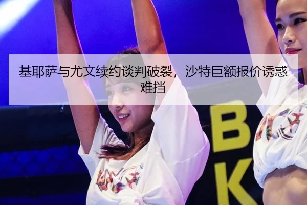 基耶萨与尤文续约谈判破裂，沙特巨额报价诱惑难挡